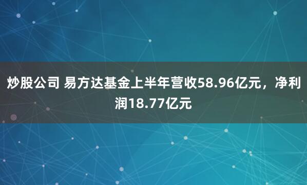 炒股公司 易方达基金上半年营收58.96亿元，净利润18.77亿元