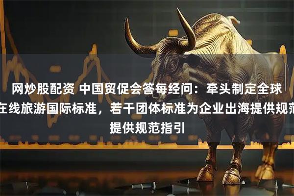 网炒股配资 中国贸促会答每经问：牵头制定全球首个在线旅游国际标准，若干团体标准为企业出海提供规范指引