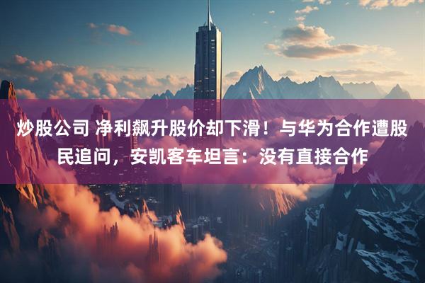 炒股公司 净利飙升股价却下滑！与华为合作遭股民追问，安凯客车坦言：没有直接合作