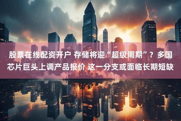 股票在线配资开户 存储将迎“超级周期”？多国芯片巨头上调产品报价 这一分支或面临长期短缺