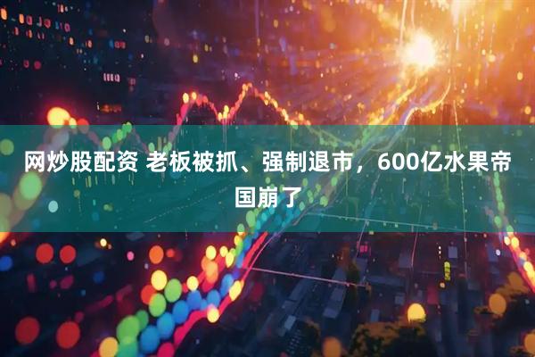 网炒股配资 老板被抓、强制退市，600亿水果帝国崩了