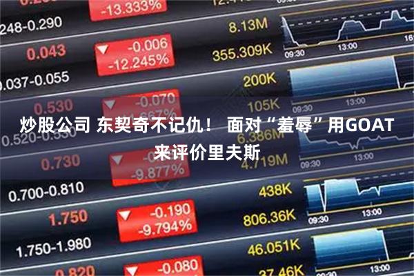 炒股公司 东契奇不记仇！ 面对“羞辱”用GOAT来评价里夫斯