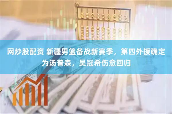 网炒股配资 新疆男篮备战新赛季，第四外援确定为汤普森，吴冠希伤愈回归