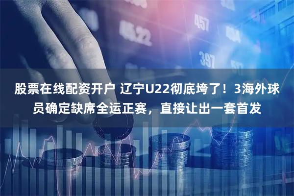股票在线配资开户 辽宁U22彻底垮了！3海外球员确定缺席全运正赛，直接让出一套首发