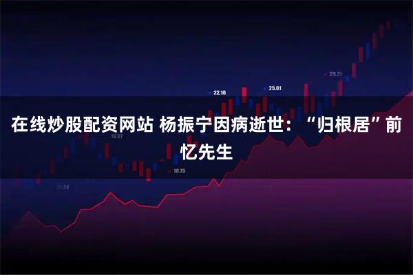 在线炒股配资网站 杨振宁因病逝世：“归根居”前忆先生