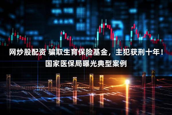 网炒股配资 骗取生育保险基金，主犯获刑十年！国家医保局曝光典型案例