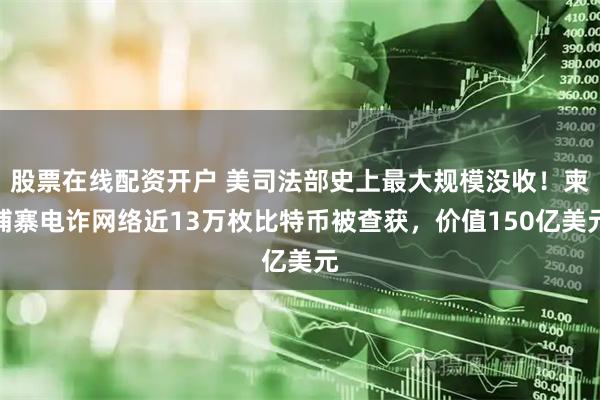 股票在线配资开户 美司法部史上最大规模没收！柬埔寨电诈网络近13万枚比特币被查获，价值150亿美元