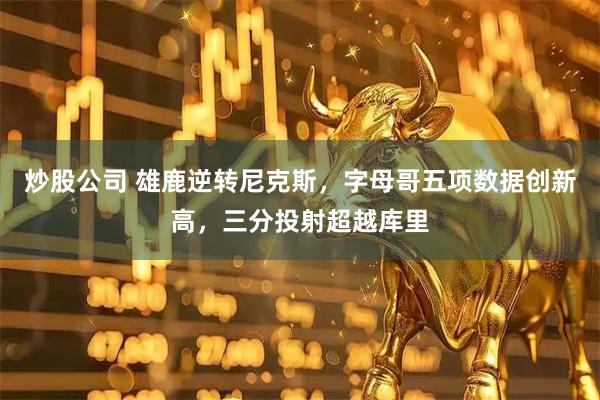 炒股公司 雄鹿逆转尼克斯，字母哥五项数据创新高，三分投射超越库里