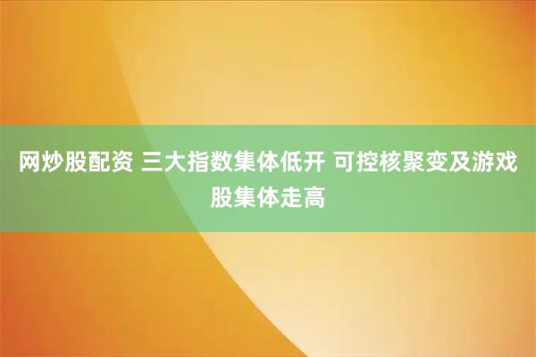 网炒股配资 三大指数集体低开 可控核聚变及游戏股集体走高