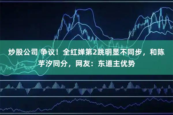 炒股公司 争议！全红婵第2跳明显不同步，和陈芋汐同分，网友：东道主优势