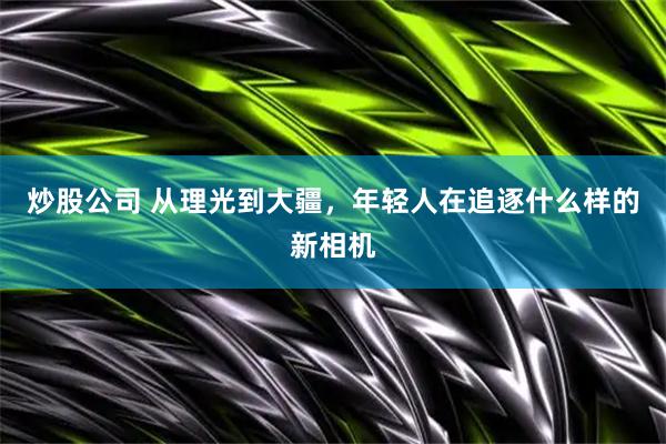 炒股公司 从理光到大疆，年轻人在追逐什么样的新相机