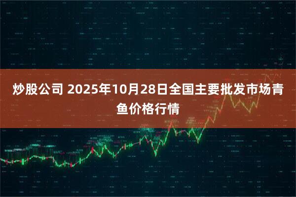 炒股公司 2025年10月28日全国主要批发市场青鱼价格行情