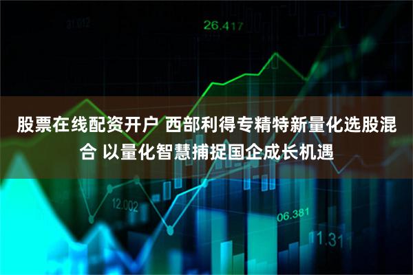 股票在线配资开户 西部利得专精特新量化选股混合 以量化智慧捕捉国企成长机遇