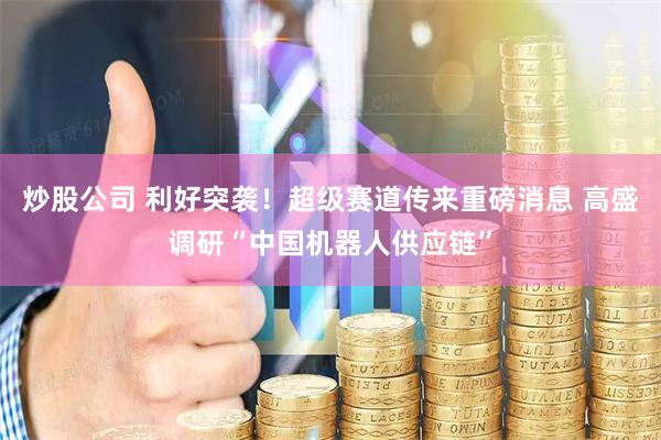 炒股公司 利好突袭！超级赛道传来重磅消息 高盛调研“中国机器人供应链”