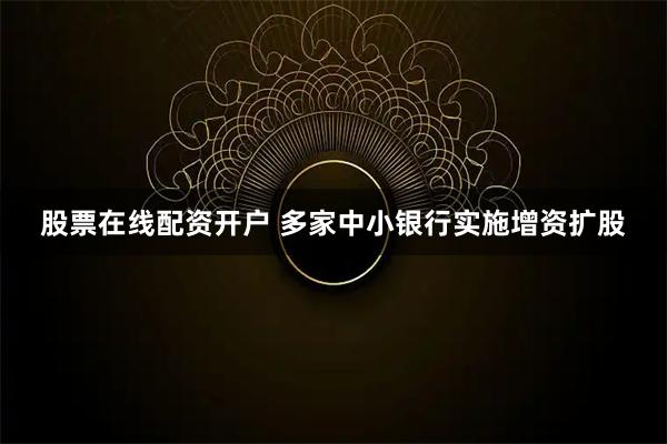 股票在线配资开户 多家中小银行实施增资扩股