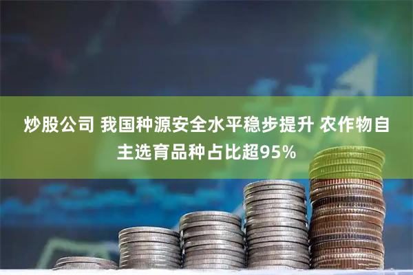 炒股公司 我国种源安全水平稳步提升 农作物自主选育品种占比超95%