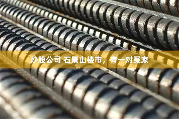 炒股公司 石景山楼市，有一对冤家