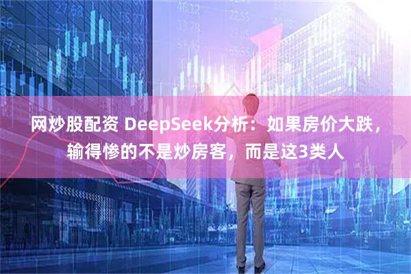 网炒股配资 DeepSeek分析：如果房价大跌，输得惨的不是炒房客，而是这3类人