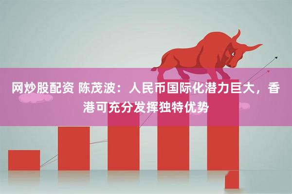 网炒股配资 陈茂波：人民币国际化潜力巨大，香港可充分发挥独特优势
