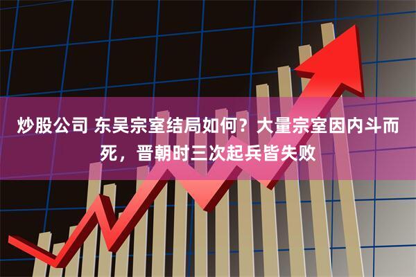 炒股公司 东吴宗室结局如何？大量宗室因内斗而死，晋朝时三次起兵皆失败