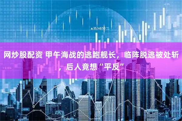 网炒股配资 甲午海战的逃跑舰长，临阵脱逃被处斩，后人竟想“平反”
