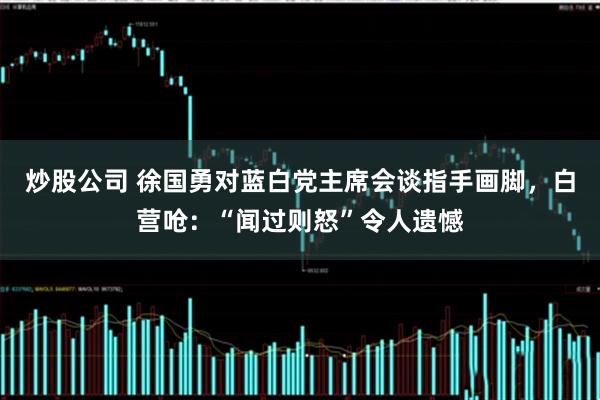 炒股公司 徐国勇对蓝白党主席会谈指手画脚，白营呛：“闻过则怒”令人遗憾