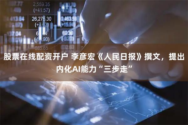股票在线配资开户 李彦宏《人民日报》撰文，提出内化AI能力“三步走”