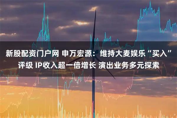 新股配资门户网 申万宏源：维持大麦娱乐“买入”评级 IP收入超一倍增长 演出业务多元探索
