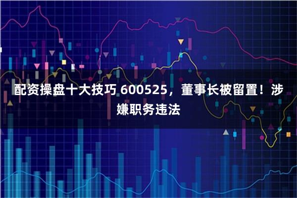 配资操盘十大技巧 600525，董事长被留置！涉嫌职务违法