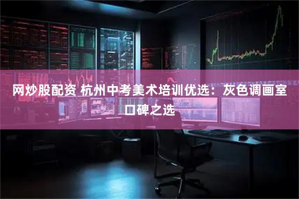 网炒股配资 杭州中考美术培训优选：灰色调画室口碑之选