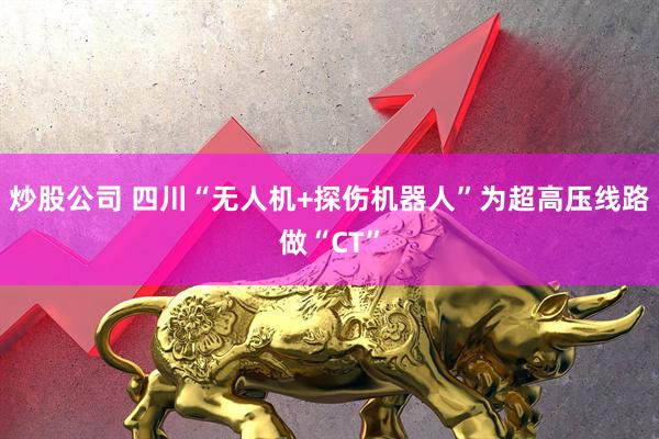 炒股公司 四川“无人机+探伤机器人”为超高压线路做“CT”
