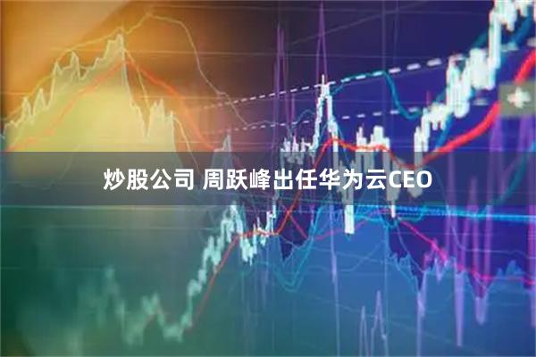 炒股公司 周跃峰出任华为云CEO