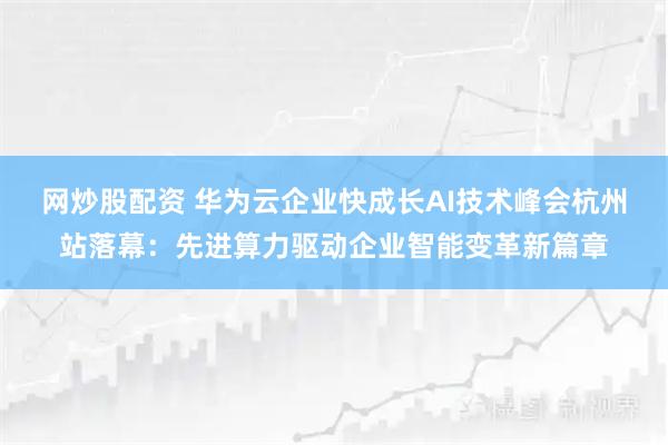 网炒股配资 华为云企业快成长AI技术峰会杭州站落幕：先进算力驱动企业智能变革新篇章