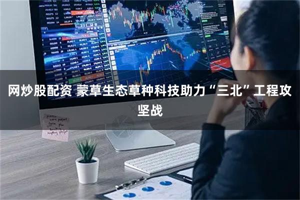 网炒股配资 蒙草生态草种科技助力“三北”工程攻坚战