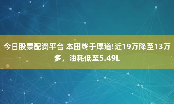 今日股票配资平台 本田终于厚道!近19万降至13万多，油耗低至5.49L