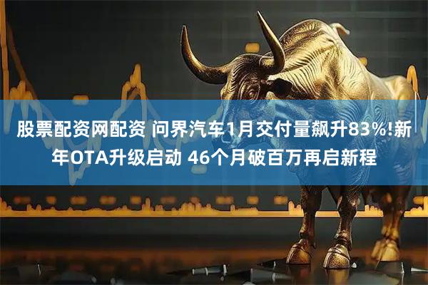 股票配资网配资 问界汽车1月交付量飙升83%!新年OTA升级启动 46个月破百万再启新程