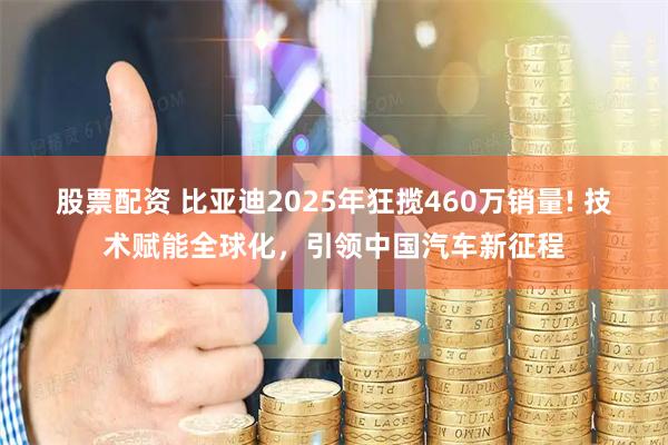 股票配资 比亚迪2025年狂揽460万销量! 技术赋能全球化，引领中国汽车新征程