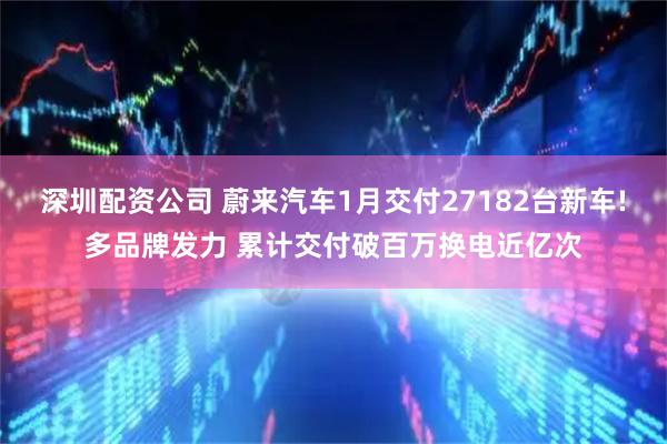 深圳配资公司 蔚来汽车1月交付27182台新车!多品牌发力 累计交付破百万换电近亿次