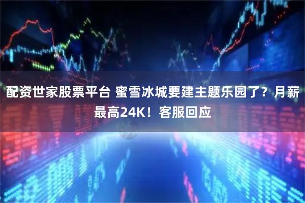 配资世家股票平台 蜜雪冰城要建主题乐园了？月薪最高24K！客服回应