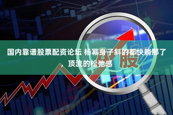 国内靠谱股票配资论坛 杨幂身子斜的都快躺那了，顶流的松弛感