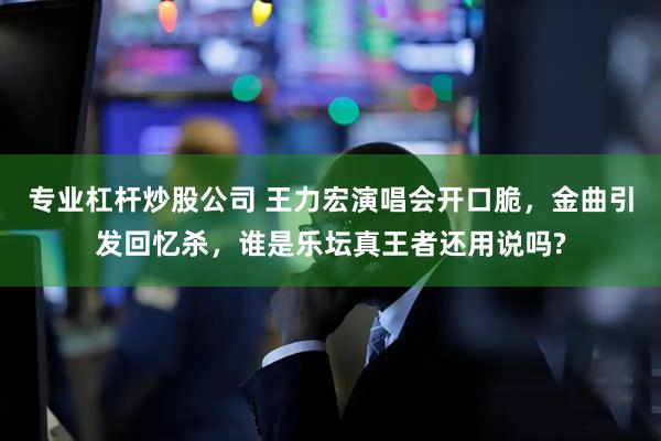 专业杠杆炒股公司 王力宏演唱会开口脆，金曲引发回忆杀，谁是乐坛真王者还用说吗?