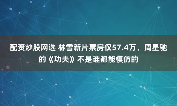 配资炒股网选 林雪新片票房仅57.4万，周星驰的《功夫》不是谁都能模仿的