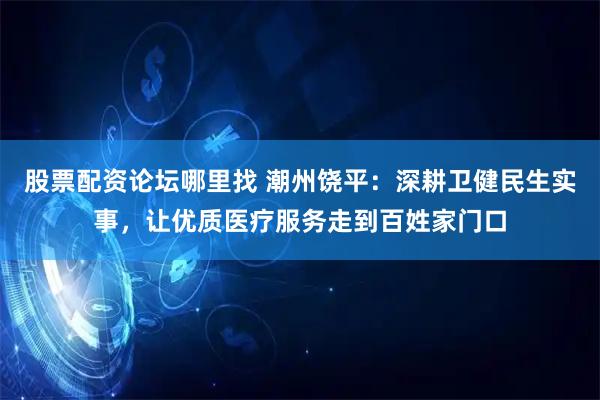 股票配资论坛哪里找 潮州饶平：深耕卫健民生实事，让优质医疗服务走到百姓家门口