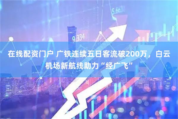 在线配资门户 广铁连续五日客流破200万，白云机场新航线助力“经广飞”