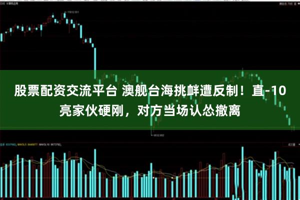 股票配资交流平台 澳舰台海挑衅遭反制！直-10亮家伙硬刚，对方当场认怂撤离