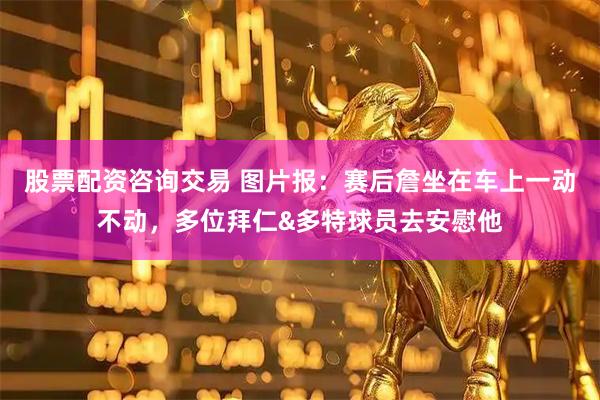 股票配资咨询交易 图片报：赛后詹坐在车上一动不动，多位拜仁&多特球员去安慰他