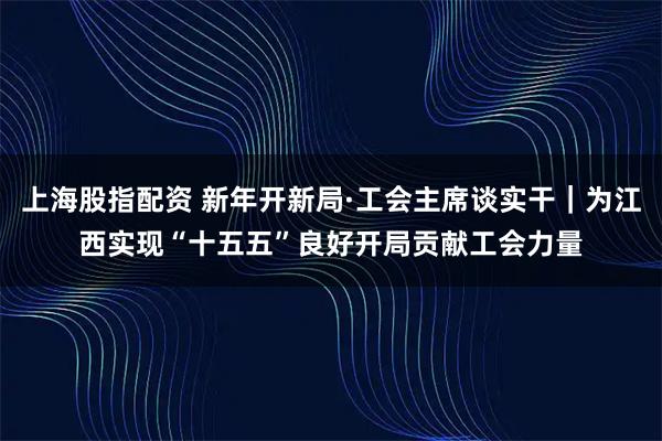 上海股指配资 新年开新局·工会主席谈实干｜为江西实现“十五五”良好开局贡献工会力量