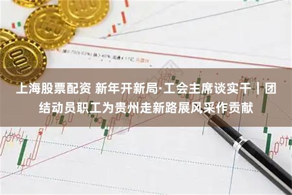 上海股票配资 新年开新局·工会主席谈实干｜团结动员职工为贵州走新路展风采作贡献
