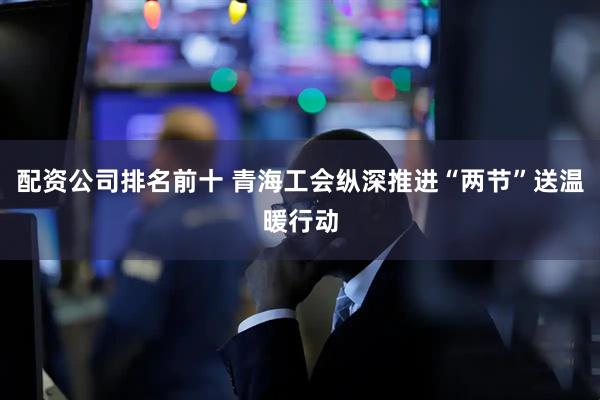 配资公司排名前十 青海工会纵深推进“两节”送温暖行动
