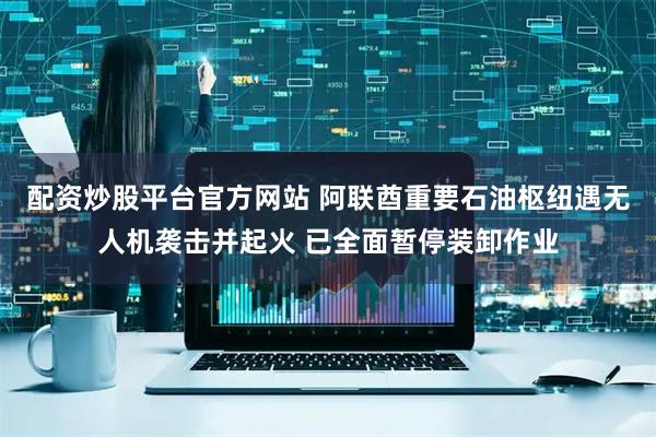 配资炒股平台官方网站 阿联酋重要石油枢纽遇无人机袭击并起火 已全面暂停装卸作业